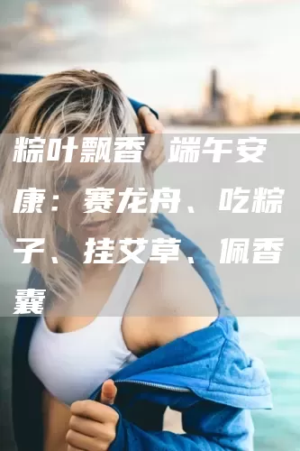 粽叶飘香 端午安康：赛龙舟、吃粽子、挂艾草、佩香囊(图1)