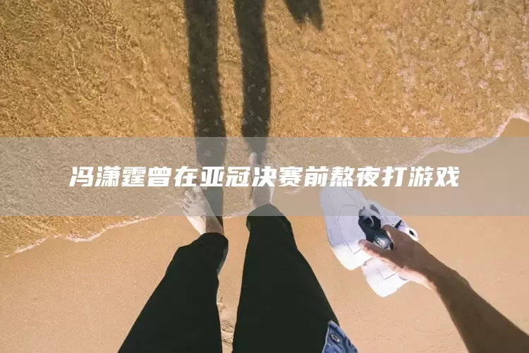 冯潇霆曾在亚冠决赛前熬夜打游戏(图1)