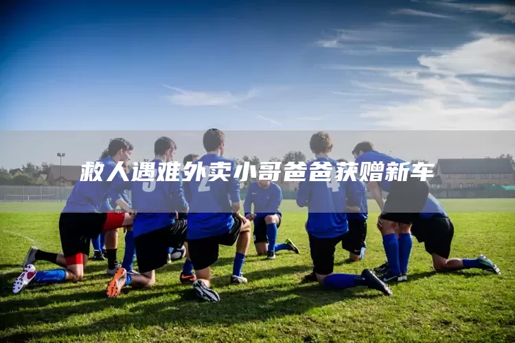 救人遇难外卖小哥爸爸获赠新车(图1)