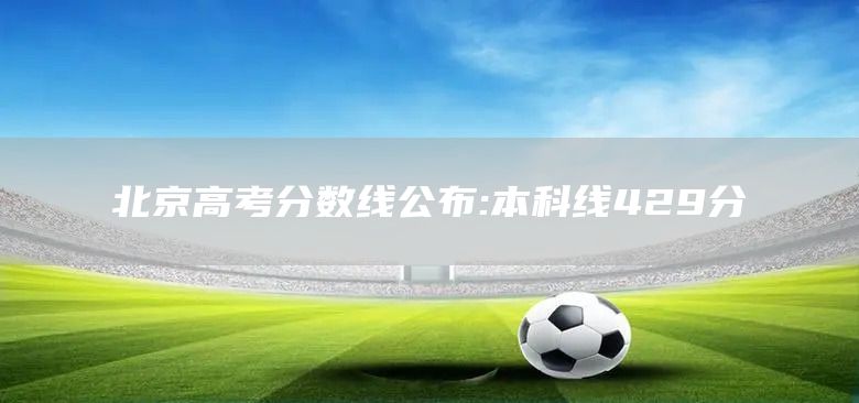 北京高考分数线公布:本科线429分(图1)