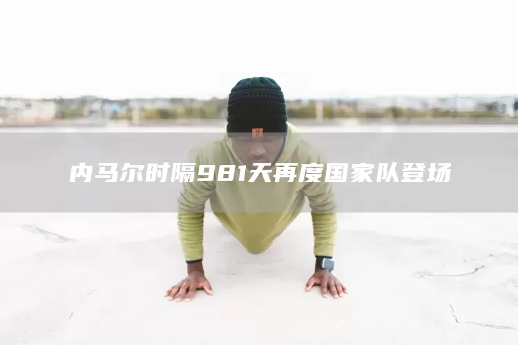 内马尔时隔981天再度国家队登场(图1)