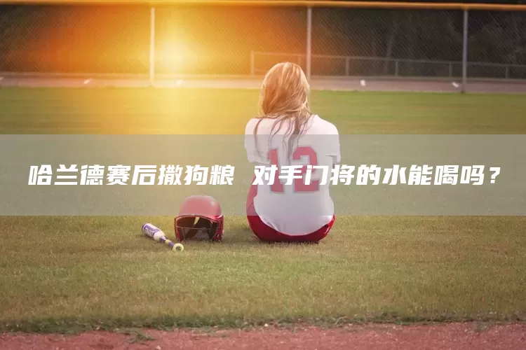 哈兰德赛后撒狗粮 对手门将的水能喝吗？(图1)
